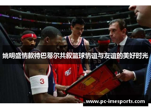 姚明盛情款待巴蒂尔共叙篮球情谊与友谊的美好时光